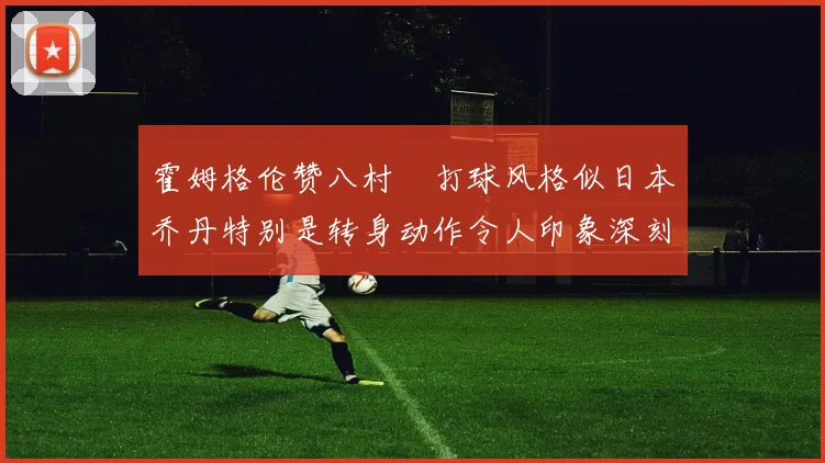 霍姆格伦赞八村塁打球风格似日本乔丹特别是转身动作令人印象深刻