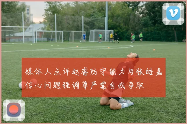 媒体人点评赵睿防守能力与张皓嘉信心问题强调尊严需自我争取