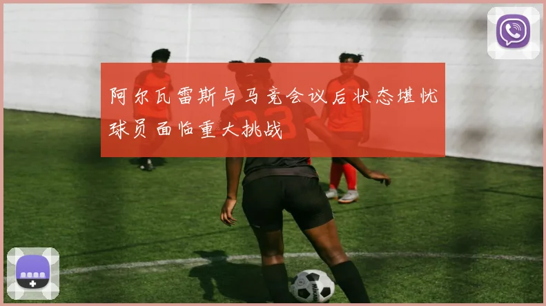 阿尔瓦雷斯与马竞会议后状态堪忧球员面临重大挑战