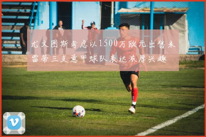 尤文图斯考虑以1500万欧元出售米雷蒂三支意甲球队表达浓厚兴趣
