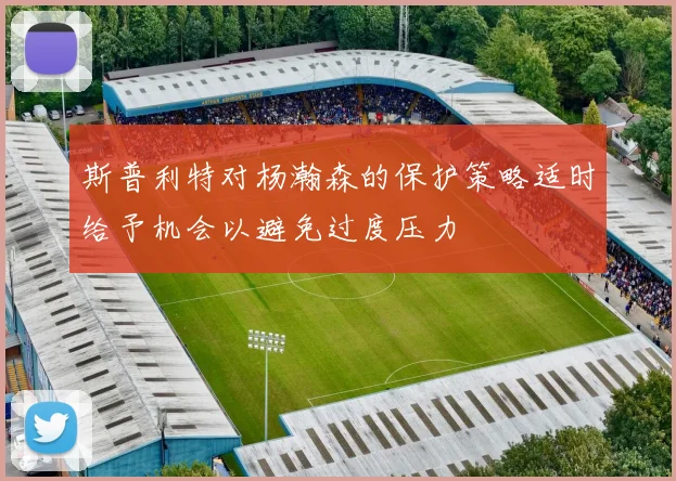 斯普利特对杨瀚森的保护策略适时给予机会以避免过度压力