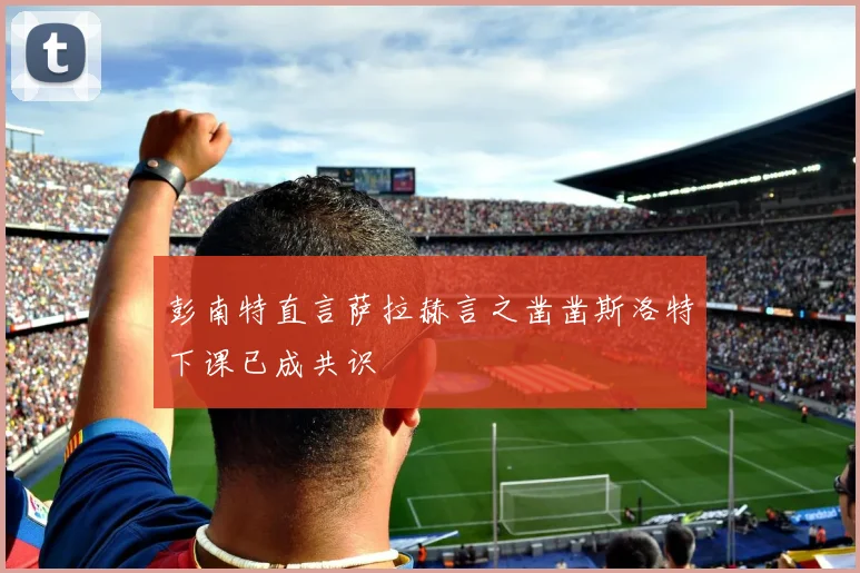 彭南特直言萨拉赫言之凿凿斯洛特下课已成共识