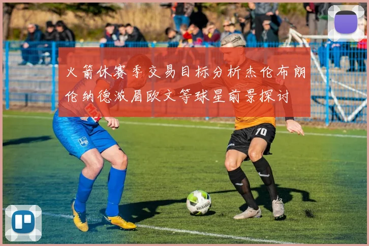 火箭休赛季交易目标分析杰伦布朗伦纳德浓眉欧文等球星前景探讨