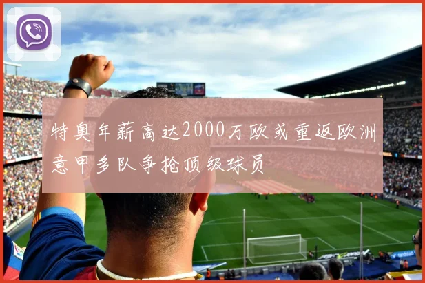 特奥年薪高达2000万欧或重返欧洲意甲多队争抢顶级球员