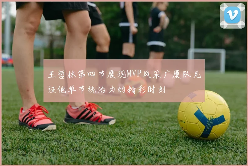 王哲林第四节展现MVP风采广厦队见证他单节统治力的精彩时刻
