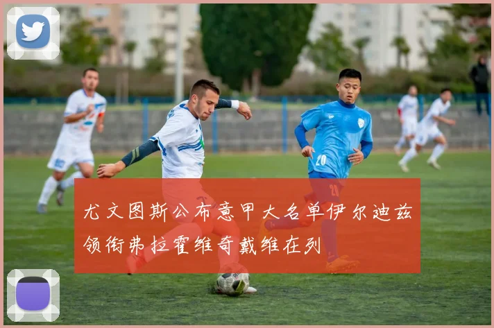 尤文图斯公布意甲大名单伊尔迪兹领衔弗拉霍维奇戴维在列