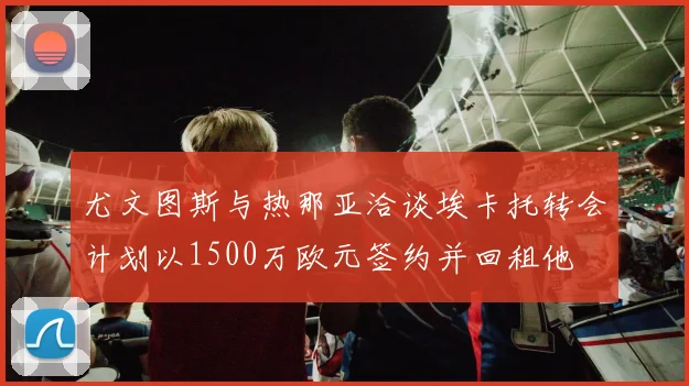 尤文图斯与热那亚洽谈埃卡托转会计划以1500万欧元签约并回租他
