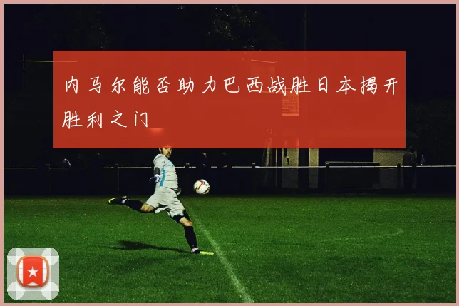 内马尔能否助力巴西战胜日本揭开胜利之门