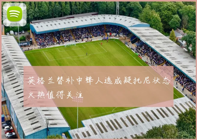 英格兰替补中锋人选成疑托尼状态火热值得关注