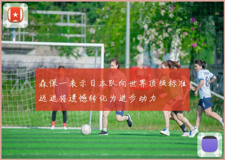 森保一表示日本队向世界顶级标准迈进将遗憾转化为进步动力