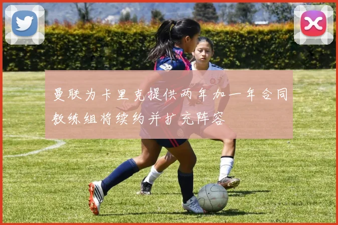 曼联为卡里克提供两年加一年合同教练组将续约并扩充阵容