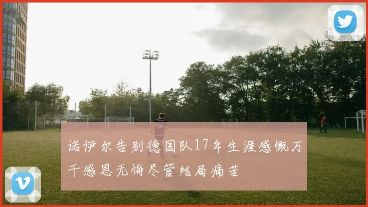 诺伊尔告别德国队17年生涯感慨万千感恩无悔尽管结局痛苦