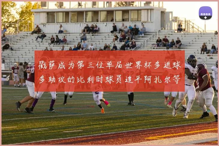 戳萨成为第三位单届世界杯多进球多助攻的比利时球员追平阿扎尔等传奇