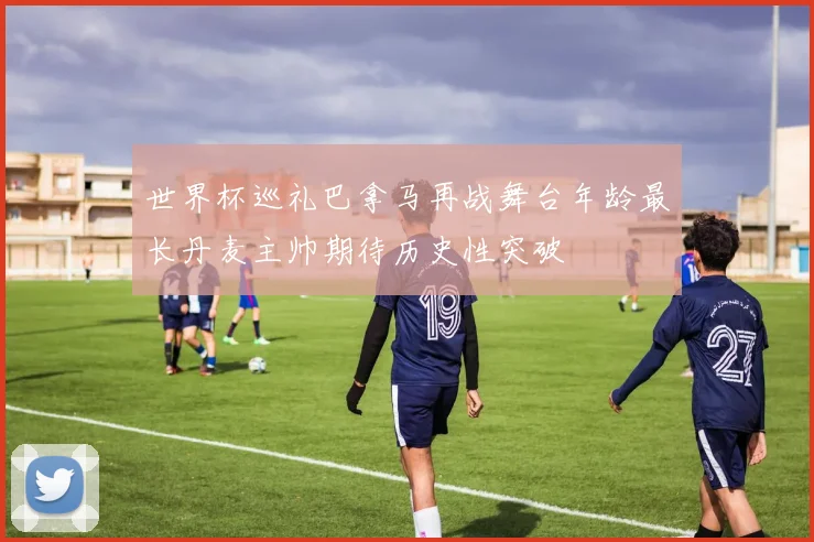 世界杯巡礼巴拿马再战舞台年龄最长丹麦主帅期待历史性突破