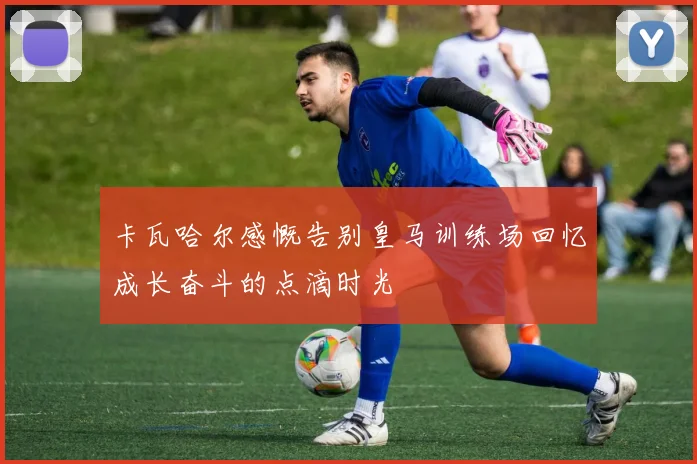 卡瓦哈尔感慨告别皇马训练场回忆成长奋斗的点滴时光