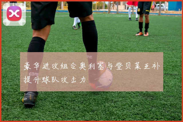 豪华进攻组合奥利塞与登贝莱互补提升球队攻击力