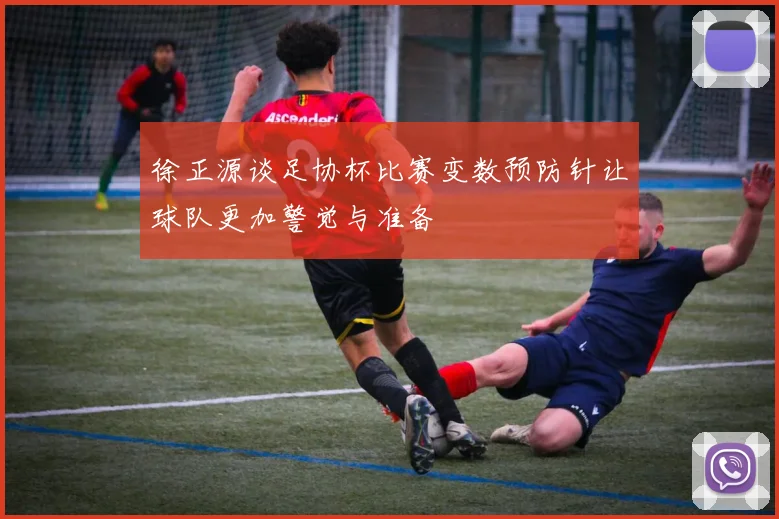 徐正源谈足协杯比赛变数预防针让球队更加警觉与准备