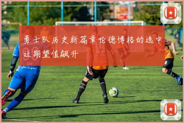 勇士队历史新篇章伦德博格的选中让期望值飙升